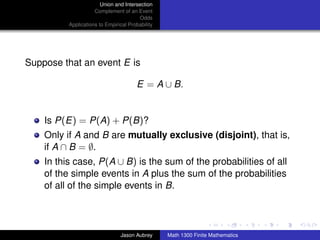 Union and Intersection
                     Complement of an Event
                                        Odds
          Applications to Empirical Probability




Suppose that an event E is

                                       E = A ∪ B.


    Is P(E) = P(A) + P(B)?
    Only if A and B are mutually exclusive (disjoint), that is,
    if A ∩ B = ∅.
    In this case, P(A ∪ B) is the sum of the probabilities of all
    of the simple events in A plus the sum of the probabilities
    of all of the simple events in B.

                                                                                 ../images/stackedlogo-bw-



                                Jason Aubrey      Math 1300 Finite Mathematics
 