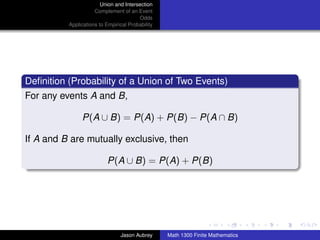 Union and Intersection
                     Complement of an Event
                                        Odds
          Applications to Empirical Probability




Deﬁnition (Probability of a Union of Two Events)
For any events A and B,

               P(A ∪ B) = P(A) + P(B) − P(A ∩ B)

If A and B are mutually exclusive, then

                          P(A ∪ B) = P(A) + P(B)




                                                                                 ../images/stackedlogo-bw-



                                Jason Aubrey      Math 1300 Finite Mathematics
 