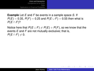 Union and Intersection
                     Complement of an Event
                                        Odds
          Applications to Empirical Probability




Example Let E and F be events in a sample space S. If
P(E) = 0.35, P(F ) = 0.25 and P(E ∪ F ) = 0.55 then what is
P(E ∩ F )?
Notice here that P(E ∪ F ) = P(E) + P(F ), so we know that the
events E and F are not mutually exclusive; that is,
P(E ∩ F ) = 0.




                                                                                 ../images/stackedlogo-bw-



                                Jason Aubrey      Math 1300 Finite Mathematics
 