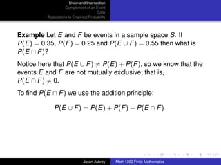 Union and Intersection
                     Complement of an Event
                                        Odds
          Applications to Empirical Probability




Example Let E and F be events in a sample space S. If
P(E) = 0.35, P(F ) = 0.25 and P(E ∪ F ) = 0.55 then what is
P(E ∩ F )?
Notice here that P(E ∪ F ) = P(E) + P(F ), so we know that the
events E and F are not mutually exclusive; that is,
P(E ∩ F ) = 0.
To ﬁnd P(E ∩ F ) we use the addition principle:

              P(E ∪ F ) = P(E) + P(F ) − P(E ∩ F )




                                                                                 ../images/stackedlogo-bw-



                                Jason Aubrey      Math 1300 Finite Mathematics
 