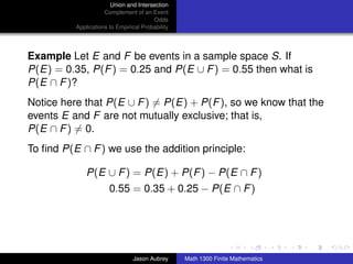 Union and Intersection
                     Complement of an Event
                                        Odds
          Applications to Empirical Probability




Example Let E and F be events in a sample space S. If
P(E) = 0.35, P(F ) = 0.25 and P(E ∪ F ) = 0.55 then what is
P(E ∩ F )?
Notice here that P(E ∪ F ) = P(E) + P(F ), so we know that the
events E and F are not mutually exclusive; that is,
P(E ∩ F ) = 0.
To ﬁnd P(E ∩ F ) we use the addition principle:

              P(E ∪ F ) = P(E) + P(F ) − P(E ∩ F )
                       0.55 = 0.35 + 0.25 − P(E ∩ F )



                                                                                 ../images/stackedlogo-bw-



                                Jason Aubrey      Math 1300 Finite Mathematics
 
