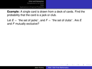 Union and Intersection
                     Complement of an Event
                                        Odds
          Applications to Empirical Probability


Example: A single card is drawn from a deck of cards. Find the
probability that the card is a jack or club.
Let E = “the set of jacks”, and F = “the set of clubs”. Are E
and F mutually exclusive?




                                                                                 ../images/stackedlogo-bw-



                                Jason Aubrey      Math 1300 Finite Mathematics
 