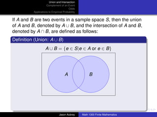 Union and Intersection
                     Complement of an Event
                                        Odds
          Applications to Empirical Probability


If A and B are two events in a sample space S, then the union
of A and B, denoted by A ∪ B, and the intersection of A and B,
denoted by A ∩ B, are deﬁned as follows:
Deﬁnition (Union: A ∪ B)
                    A ∪ B = {e ∈ S|e ∈ A or e ∈ B}




                                     A                 B




                                                                                 ../images/stackedlogo-bw-



                                Jason Aubrey      Math 1300 Finite Mathematics
 