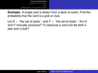 Union and Intersection
                     Complement of an Event
                                        Odds
          Applications to Empirical Probability


Example: A single card is drawn from a deck of cards. Find the
probability that the card is a jack or club.
Let E = “the set of jacks”, and F = “the set of clubs”. Are E
and F mutually exclusive? No because a card can be both a
jack and a club?




                                                                                 ../images/stackedlogo-bw-



                                Jason Aubrey      Math 1300 Finite Mathematics
 