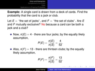 Union and Intersection
                     Complement of an Event
                                        Odds
          Applications to Empirical Probability


Example: A single card is drawn from a deck of cards. Find the
probability that the card is a jack or club.
Let E = “the set of jacks”, and F = “the set of clubs”. Are E
and F mutually exclusive? No because a card can be both a
jack and a club?

    Now, n(E) = 4 - there are four jacks; by the equally likely
    assumption,
                                n(E)     4
                       P(E) =         =    .
                                n(S)    52
    Also, n(F ) = 13 - there are thirteen clubs; by the equally
    likely assumption,
                                                  n(F )   13
                                   P(F ) =              =    .
                                                  n(S)    52                      ../images/stackedlogo-bw-



                                Jason Aubrey       Math 1300 Finite Mathematics
 