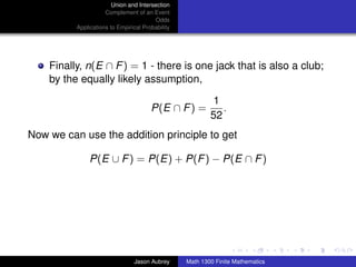 Union and Intersection
                     Complement of an Event
                                        Odds
          Applications to Empirical Probability




    Finally, n(E ∩ F ) = 1 - there is one jack that is also a club;
    by the equally likely assumption,

                                                           1
                                       P(E ∩ F ) =           .
                                                          52
Now we can use the addition principle to get

               P(E ∪ F ) = P(E) + P(F ) − P(E ∩ F )




                                                                                 ../images/stackedlogo-bw-



                                Jason Aubrey      Math 1300 Finite Mathematics
 