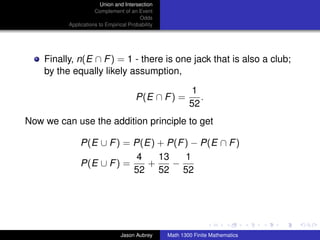 Union and Intersection
                     Complement of an Event
                                        Odds
          Applications to Empirical Probability




    Finally, n(E ∩ F ) = 1 - there is one jack that is also a club;
    by the equally likely assumption,

                                                           1
                                       P(E ∩ F ) =           .
                                                          52
Now we can use the addition principle to get

               P(E ∪ F ) = P(E) + P(F ) − P(E ∩ F )
                            4   13    1
               P(E ∪ F ) =    +    −
                           52 52 52



                                                                                 ../images/stackedlogo-bw-



                                Jason Aubrey      Math 1300 Finite Mathematics
 