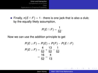 Union and Intersection
                     Complement of an Event
                                        Odds
          Applications to Empirical Probability




    Finally, n(E ∩ F ) = 1 - there is one jack that is also a club;
    by the equally likely assumption,

                                                           1
                                       P(E ∩ F ) =           .
                                                          52
Now we can use the addition principle to get

               P(E ∪ F ) = P(E) + P(F ) − P(E ∩ F )
                            4   13    1
               P(E ∪ F ) =    +    −
                           52 52 52
                           16    4
                         =    =
                           52   13
                                                                                 ../images/stackedlogo-bw-



                                Jason Aubrey      Math 1300 Finite Mathematics
 