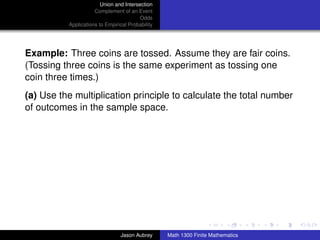 Union and Intersection
                     Complement of an Event
                                        Odds
          Applications to Empirical Probability




Example: Three coins are tossed. Assume they are fair coins.
(Tossing three coins is the same experiment as tossing one
coin three times.)
(a) Use the multiplication principle to calculate the total number
of outcomes in the sample space.




                                                                                 ../images/stackedlogo-bw-



                                Jason Aubrey      Math 1300 Finite Mathematics
 