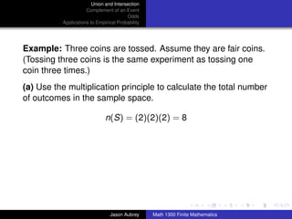 Union and Intersection
                     Complement of an Event
                                        Odds
          Applications to Empirical Probability




Example: Three coins are tossed. Assume they are fair coins.
(Tossing three coins is the same experiment as tossing one
coin three times.)
(a) Use the multiplication principle to calculate the total number
of outcomes in the sample space.

                              n(S) = (2)(2)(2) = 8




                                                                                 ../images/stackedlogo-bw-



                                Jason Aubrey      Math 1300 Finite Mathematics
 