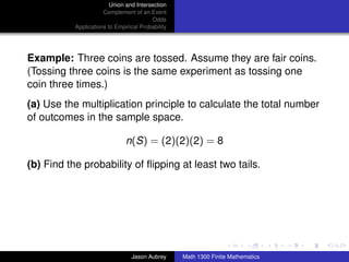 Union and Intersection
                      Complement of an Event
                                         Odds
           Applications to Empirical Probability




Example: Three coins are tossed. Assume they are fair coins.
(Tossing three coins is the same experiment as tossing one
coin three times.)
(a) Use the multiplication principle to calculate the total number
of outcomes in the sample space.

                               n(S) = (2)(2)(2) = 8

(b) Find the probability of ﬂipping at least two tails.




                                                                                  ../images/stackedlogo-bw-



                                 Jason Aubrey      Math 1300 Finite Mathematics
 