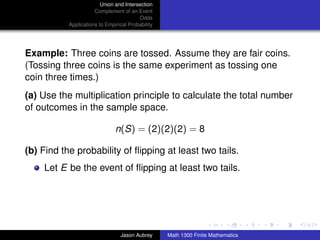 Union and Intersection
                      Complement of an Event
                                         Odds
           Applications to Empirical Probability




Example: Three coins are tossed. Assume they are fair coins.
(Tossing three coins is the same experiment as tossing one
coin three times.)
(a) Use the multiplication principle to calculate the total number
of outcomes in the sample space.

                               n(S) = (2)(2)(2) = 8

(b) Find the probability of ﬂipping at least two tails.
    Let E be the event of ﬂipping at least two tails.



                                                                                  ../images/stackedlogo-bw-



                                 Jason Aubrey      Math 1300 Finite Mathematics
 