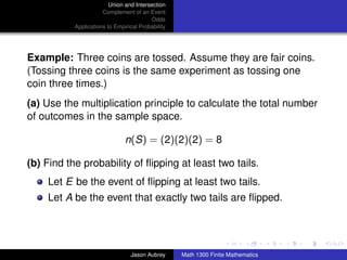 Union and Intersection
                      Complement of an Event
                                         Odds
           Applications to Empirical Probability




Example: Three coins are tossed. Assume they are fair coins.
(Tossing three coins is the same experiment as tossing one
coin three times.)
(a) Use the multiplication principle to calculate the total number
of outcomes in the sample space.

                               n(S) = (2)(2)(2) = 8

(b) Find the probability of ﬂipping at least two tails.
    Let E be the event of ﬂipping at least two tails.
    Let A be the event that exactly two tails are ﬂipped.


                                                                                  ../images/stackedlogo-bw-



                                 Jason Aubrey      Math 1300 Finite Mathematics
 