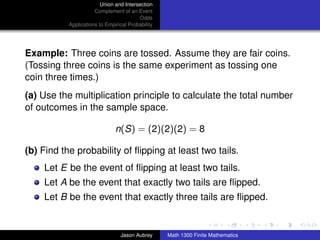 Union and Intersection
                      Complement of an Event
                                         Odds
           Applications to Empirical Probability




Example: Three coins are tossed. Assume they are fair coins.
(Tossing three coins is the same experiment as tossing one
coin three times.)
(a) Use the multiplication principle to calculate the total number
of outcomes in the sample space.

                               n(S) = (2)(2)(2) = 8

(b) Find the probability of ﬂipping at least two tails.
    Let E be the event of ﬂipping at least two tails.
    Let A be the event that exactly two tails are ﬂipped.
    Let B be the event that exactly three tails are ﬂipped.
                                                                                  ../images/stackedlogo-bw-



                                 Jason Aubrey      Math 1300 Finite Mathematics
 