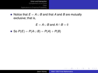 Union and Intersection
                Complement of an Event
                                   Odds
     Applications to Empirical Probability



Notice that E = A ∪ B and that A and B are mutually
exclusive; that is,

                         E = A ∪ B and A ∩ B = ∅

So P(E) = P(A ∪ B) = P(A) + P(B)




                                                                            ../images/stackedlogo-bw-



                           Jason Aubrey      Math 1300 Finite Mathematics
 