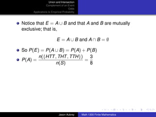 Union and Intersection
                Complement of an Event
                                   Odds
     Applications to Empirical Probability



Notice that E = A ∪ B and that A and B are mutually
exclusive; that is,

                         E = A ∪ B and A ∩ B = ∅

So P(E) = P(A ∪ B) = P(A) + P(B)
       n({HTT , THT , TTH})   3
P(A) =                      =
              n(S)            8




                                                                            ../images/stackedlogo-bw-



                           Jason Aubrey      Math 1300 Finite Mathematics
 