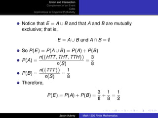 Union and Intersection
                Complement of an Event
                                   Odds
     Applications to Empirical Probability



Notice that E = A ∪ B and that A and B are mutually
exclusive; that is,

                         E = A ∪ B and A ∩ B = ∅

So P(E) = P(A ∪ B) = P(A) + P(B)
        n({HTT , THT , TTH})   3
P(A) =                       =
                n(S)           8
        n({TTT })    1
P(B) =            =
           n(S)      8
Therefore,
                                                         3 1  1
                P(E) = P(A) + P(B) =                      + =
                                                         8 8  2
                                                                            ../images/stackedlogo-bw-



                           Jason Aubrey      Math 1300 Finite Mathematics
 