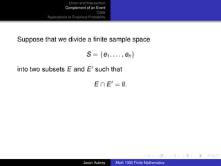 Union and Intersection
                    Complement of an Event
                                       Odds
         Applications to Empirical Probability




Suppose that we divide a ﬁnite sample space

                                 S = {e1 , . . . , en }

into two subsets E and E such that

                                      E ∩ E = ∅.




                                                                                ../images/stackedlogo-bw-



                               Jason Aubrey      Math 1300 Finite Mathematics
 