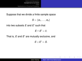 Union and Intersection
                     Complement of an Event
                                        Odds
          Applications to Empirical Probability




Suppose that we divide a ﬁnite sample space

                                  S = {e1 , . . . , en }

into two subsets E and E such that

                                       E ∩ E = ∅.

That is, E and E are mutually exclusive, and

                                       E ∪ E = S.



                                                                                 ../images/stackedlogo-bw-



                                Jason Aubrey      Math 1300 Finite Mathematics
 
