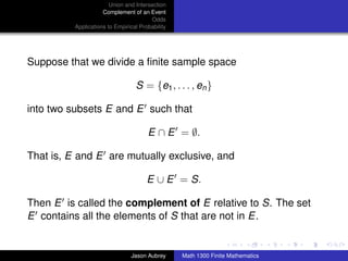Union and Intersection
                     Complement of an Event
                                        Odds
          Applications to Empirical Probability




Suppose that we divide a ﬁnite sample space

                                  S = {e1 , . . . , en }

into two subsets E and E such that

                                       E ∩ E = ∅.

That is, E and E are mutually exclusive, and

                                       E ∪ E = S.

Then E is called the complement of E relative to S. The set
E contains all the elements of S that are not in E.
                                                                                 ../images/stackedlogo-bw-



                                Jason Aubrey      Math 1300 Finite Mathematics
 