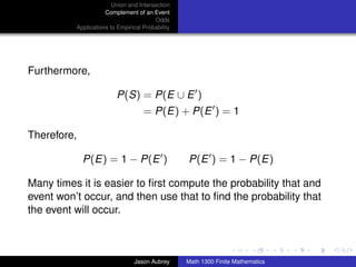 Union and Intersection
                     Complement of an Event
                                        Odds
          Applications to Empirical Probability




Furthermore,

                         P(S) = P(E ∪ E )
                                    = P(E) + P(E ) = 1

Therefore,

             P(E) = 1 − P(E )                     P(E ) = 1 − P(E)

Many times it is easier to ﬁrst compute the probability that and
event won’t occur, and then use that to ﬁnd the probability that
the event will occur.

                                                                                 ../images/stackedlogo-bw-



                                Jason Aubrey      Math 1300 Finite Mathematics
 