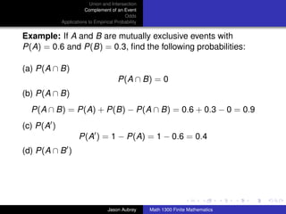 Union and Intersection
                       Complement of an Event
                                          Odds
            Applications to Empirical Probability


Example: If A and B are mutually exclusive events with
P(A) = 0.6 and P(B) = 0.3, ﬁnd the following probabilities:

(a) P(A ∩ B)
                                       P(A ∩ B) = 0
(b) P(A ∩ B)
  P(A ∩ B) = P(A) + P(B) − P(A ∩ B) = 0.6 + 0.3 − 0 = 0.9
(c) P(A )
                    P(A ) = 1 − P(A) = 1 − 0.6 = 0.4
(d) P(A ∩ B )



                                                                                   ../images/stackedlogo-bw-



                                  Jason Aubrey      Math 1300 Finite Mathematics
 