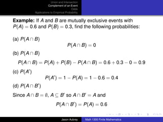 Union and Intersection
                       Complement of an Event
                                          Odds
            Applications to Empirical Probability


Example: If A and B are mutually exclusive events with
P(A) = 0.6 and P(B) = 0.3, ﬁnd the following probabilities:

(a) P(A ∩ B)
                                       P(A ∩ B) = 0
(b) P(A ∩ B)
  P(A ∩ B) = P(A) + P(B) − P(A ∩ B) = 0.6 + 0.3 − 0 = 0.9
(c) P(A )
                    P(A ) = 1 − P(A) = 1 − 0.6 = 0.4
(d) P(A ∩ B )
Since A ∩ B = ∅, A ⊆ B so A ∩ B = A and
                             P(A ∩ B ) = P(A) = 0.6
                                                                                   ../images/stackedlogo-bw-



                                  Jason Aubrey      Math 1300 Finite Mathematics
 