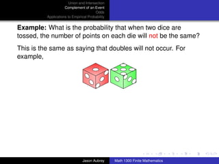 Union and Intersection
                     Complement of an Event
                                        Odds
          Applications to Empirical Probability


Example: What is the probability that when two dice are
tossed, the number of points on each die will not be the same?
This is the same as saying that doubles will not occur. For
example,




                                                                                 ../images/stackedlogo-bw-



                                Jason Aubrey      Math 1300 Finite Mathematics
 