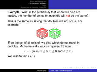 Union and Intersection
                      Complement of an Event
                                         Odds
           Applications to Empirical Probability


Example: What is the probability that when two dice are
tossed, the number of points on each die will not be the same?
This is the same as saying that doubles will not occur. For
example,




E be the set of all rolls of two dice which do not result in
doubles. Mathematically we can represent this as
               E = {(n, m)|1 ≤ n, m ≤ 6 and n = m}
We wish to ﬁnd P(E).

                                                                                  ../images/stackedlogo-bw-



                                 Jason Aubrey      Math 1300 Finite Mathematics
 