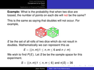 Union and Intersection
                      Complement of an Event
                                         Odds
           Applications to Empirical Probability


Example: What is the probability that when two dice are
tossed, the number of points on each die will not be the same?
This is the same as saying that doubles will not occur. For
example,




E be the set of all rolls of two dice which do not result in
doubles. Mathematically we can represent this as
               E = {(n, m)|1 ≤ n, m ≤ 6 and n = m}
We wish to ﬁnd P(E). Let S be be the sample space for this
experiment.
            S = {(n, m)|1 ≤ n, m ≤ 6} and n(S) = 36                               ../images/stackedlogo-bw-



                                 Jason Aubrey      Math 1300 Finite Mathematics
 
