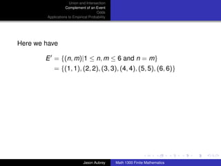 Union and Intersection
                   Complement of an Event
                                      Odds
        Applications to Empirical Probability




Here we have

        E = {(n, m)|1 ≤ n, m ≤ 6 and n = m}
            = {(1, 1), (2, 2), (3, 3), (4, 4), (5, 5), (6, 6)}




                                                                               ../images/stackedlogo-bw-



                              Jason Aubrey      Math 1300 Finite Mathematics
 