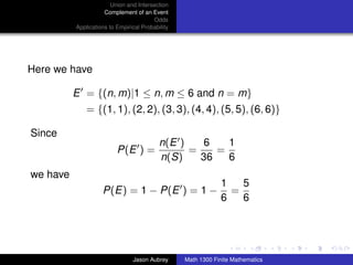 Union and Intersection
                     Complement of an Event
                                        Odds
          Applications to Empirical Probability




Here we have

          E = {(n, m)|1 ≤ n, m ≤ 6 and n = m}
              = {(1, 1), (2, 2), (3, 3), (4, 4), (5, 5), (6, 6)}

Since
                                           n(E )    6   1
                          P(E ) =                =    =
                                           n(S)    36   6
we have
                                                              1   5
                    P(E) = 1 − P(E ) = 1 −                      =
                                                              6   6


                                                                                 ../images/stackedlogo-bw-



                                Jason Aubrey      Math 1300 Finite Mathematics
 