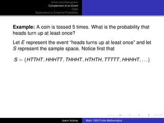 Union and Intersection
                     Complement of an Event
                                        Odds
          Applications to Empirical Probability




Example: A coin is tossed 5 times. What is the probability that
heads turn up at least once?
Let E represent the event “heads turns up at least once” and let
S represent the sample space. Notice ﬁrst that

S = {HTTHT , HHHTT , THHHT , HTHTH, TTTTT , HHHHT , . . .}




                                                                                 ../images/stackedlogo-bw-



                                Jason Aubrey      Math 1300 Finite Mathematics
 