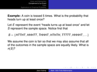 Union and Intersection
                     Complement of an Event
                                        Odds
          Applications to Empirical Probability




Example: A coin is tossed 5 times. What is the probability that
heads turn up at least once?
Let E represent the event “heads turns up at least once” and let
S represent the sample space. Notice ﬁrst that

S = {HTTHT , HHHTT , THHHT , HTHTH, TTTTT , HHHHT , . . .}

We assume the coin is fair so that we may also assume that all
of the outcomes in the sample space are equally likely. What is
n(S)?




                                                                                 ../images/stackedlogo-bw-



                                Jason Aubrey      Math 1300 Finite Mathematics
 