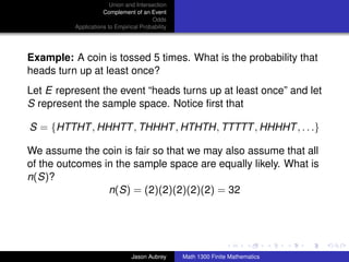 Union and Intersection
                     Complement of an Event
                                        Odds
          Applications to Empirical Probability




Example: A coin is tossed 5 times. What is the probability that
heads turn up at least once?
Let E represent the event “heads turns up at least once” and let
S represent the sample space. Notice ﬁrst that

S = {HTTHT , HHHTT , THHHT , HTHTH, TTTTT , HHHHT , . . .}

We assume the coin is fair so that we may also assume that all
of the outcomes in the sample space are equally likely. What is
n(S)?
                 n(S) = (2)(2)(2)(2)(2) = 32


                                                                                 ../images/stackedlogo-bw-



                                Jason Aubrey      Math 1300 Finite Mathematics
 