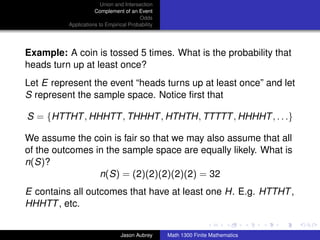 Union and Intersection
                     Complement of an Event
                                        Odds
          Applications to Empirical Probability




Example: A coin is tossed 5 times. What is the probability that
heads turn up at least once?
Let E represent the event “heads turns up at least once” and let
S represent the sample space. Notice ﬁrst that

S = {HTTHT , HHHTT , THHHT , HTHTH, TTTTT , HHHHT , . . .}

We assume the coin is fair so that we may also assume that all
of the outcomes in the sample space are equally likely. What is
n(S)?
                 n(S) = (2)(2)(2)(2)(2) = 32
E contains all outcomes that have at least one H. E.g. HTTHT ,
HHHTT , etc.
                                                                                 ../images/stackedlogo-bw-



                                Jason Aubrey      Math 1300 Finite Mathematics
 