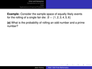 Union and Intersection
                     Complement of an Event
                                        Odds
          Applications to Empirical Probability



Example: Consider the sample space of equally likely events
for the rolling of a single fair die: S = {1, 2, 3, 4, 5, 6}
(a) What is the probability of rolling an odd number and a prime
number?




                                                                                 ../images/stackedlogo-bw-



                                Jason Aubrey      Math 1300 Finite Mathematics
 
