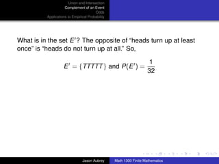 Union and Intersection
                     Complement of an Event
                                        Odds
          Applications to Empirical Probability




What is in the set E ? The opposite of “heads turn up at least
once” is “heads do not turn up at all.” So,

                                                                      1
                    E = {TTTTT } and P(E ) =
                                                                     32




                                                                                 ../images/stackedlogo-bw-



                                Jason Aubrey      Math 1300 Finite Mathematics
 