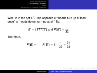Union and Intersection
                     Complement of an Event
                                        Odds
          Applications to Empirical Probability




What is in the set E ? The opposite of “heads turn up at least
once” is “heads do not turn up at all.” So,

                                                                      1
                    E = {TTTTT } and P(E ) =
                                                                     32
Therefore,
                                                             1   31
                  P(E) = 1 − P(E ) = 1 −                       =
                                                            32   32




                                                                                 ../images/stackedlogo-bw-



                                Jason Aubrey      Math 1300 Finite Mathematics
 
