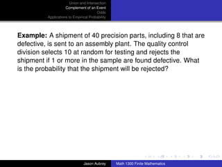 Union and Intersection
                     Complement of an Event
                                        Odds
          Applications to Empirical Probability




Example: A shipment of 40 precision parts, including 8 that are
defective, is sent to an assembly plant. The quality control
division selects 10 at random for testing and rejects the
shipment if 1 or more in the sample are found defective. What
is the probability that the shipment will be rejected?




                                                                                 ../images/stackedlogo-bw-



                                Jason Aubrey      Math 1300 Finite Mathematics
 