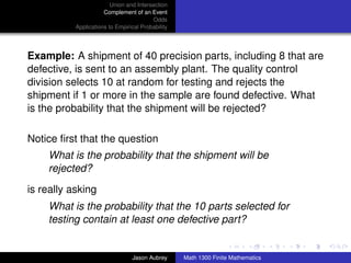 Union and Intersection
                      Complement of an Event
                                         Odds
           Applications to Empirical Probability




Example: A shipment of 40 precision parts, including 8 that are
defective, is sent to an assembly plant. The quality control
division selects 10 at random for testing and rejects the
shipment if 1 or more in the sample are found defective. What
is the probability that the shipment will be rejected?

Notice ﬁrst that the question
    What is the probability that the shipment will be
    rejected?

is really asking
    What is the probability that the 10 parts selected for
    testing contain at least one defective part?
                                                                                  ../images/stackedlogo-bw-



                                 Jason Aubrey      Math 1300 Finite Mathematics
 