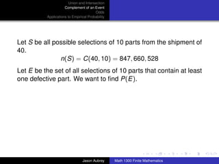 Union and Intersection
                      Complement of an Event
                                         Odds
           Applications to Empirical Probability




Let S be all possible selections of 10 parts from the shipment of
40.
               n(S) = C(40, 10) = 847, 660, 528
Let E be the set of all selections of 10 parts that contain at least
one defective part. We want to ﬁnd P(E).




                                                                                  ../images/stackedlogo-bw-



                                 Jason Aubrey      Math 1300 Finite Mathematics
 