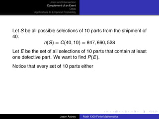 Union and Intersection
                      Complement of an Event
                                         Odds
           Applications to Empirical Probability




Let S be all possible selections of 10 parts from the shipment of
40.
               n(S) = C(40, 10) = 847, 660, 528
Let E be the set of all selections of 10 parts that contain at least
one defective part. We want to ﬁnd P(E).
Notice that every set of 10 parts either




                                                                                  ../images/stackedlogo-bw-



                                 Jason Aubrey      Math 1300 Finite Mathematics
 