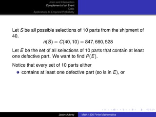 Union and Intersection
                      Complement of an Event
                                         Odds
           Applications to Empirical Probability




Let S be all possible selections of 10 parts from the shipment of
40.
               n(S) = C(40, 10) = 847, 660, 528
Let E be the set of all selections of 10 parts that contain at least
one defective part. We want to ﬁnd P(E).
Notice that every set of 10 parts either
    contains at least one defective part (so is in E), or




                                                                                  ../images/stackedlogo-bw-



                                 Jason Aubrey      Math 1300 Finite Mathematics
 