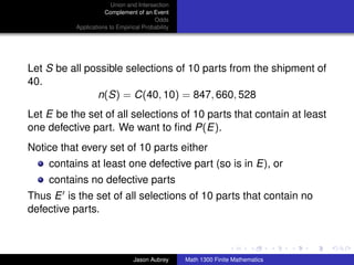 Union and Intersection
                      Complement of an Event
                                         Odds
           Applications to Empirical Probability




Let S be all possible selections of 10 parts from the shipment of
40.
               n(S) = C(40, 10) = 847, 660, 528
Let E be the set of all selections of 10 parts that contain at least
one defective part. We want to ﬁnd P(E).
Notice that every set of 10 parts either
    contains at least one defective part (so is in E), or
    contains no defective parts
Thus E is the set of all selections of 10 parts that contain no
defective parts.

                                                                                  ../images/stackedlogo-bw-



                                 Jason Aubrey      Math 1300 Finite Mathematics
 