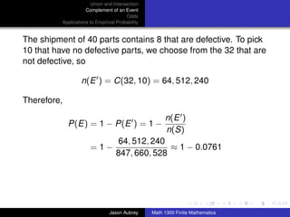 Union and Intersection
                     Complement of an Event
                                        Odds
          Applications to Empirical Probability


The shipment of 40 parts contains 8 that are defective. To pick
10 that have no defective parts, we choose from the 32 that are
not defective, so

                   n(E ) = C(32, 10) = 64, 512, 240

Therefore,

                                                       n(E )
             P(E) = 1 − P(E ) = 1 −
                                                       n(S)
                                     64, 512, 240
                       =1−                        ≈ 1 − 0.0761
                                    847, 660, 528



                                                                                 ../images/stackedlogo-bw-



                                Jason Aubrey      Math 1300 Finite Mathematics
 