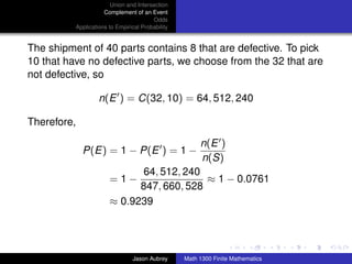Union and Intersection
                     Complement of an Event
                                        Odds
          Applications to Empirical Probability


The shipment of 40 parts contains 8 that are defective. To pick
10 that have no defective parts, we choose from the 32 that are
not defective, so

                   n(E ) = C(32, 10) = 64, 512, 240

Therefore,

                                                       n(E )
             P(E) = 1 − P(E ) = 1 −
                                                       n(S)
                              64, 512, 240
                       =1−                 ≈ 1 − 0.0761
                             847, 660, 528
                       ≈ 0.9239


                                                                                 ../images/stackedlogo-bw-



                                Jason Aubrey      Math 1300 Finite Mathematics
 
