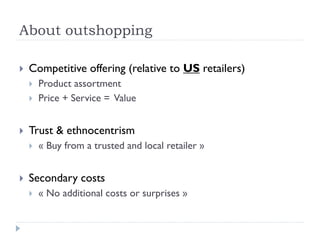 About outshopping 
 Competitive offering (relative to US retailers) 
 Product assortment 
 Price + Service = Value 
 Trust & ethnocentrism 
 « Buy from a trusted and local retailer » 
 Secondary costs 
 « No additional costs or surprises » 
 