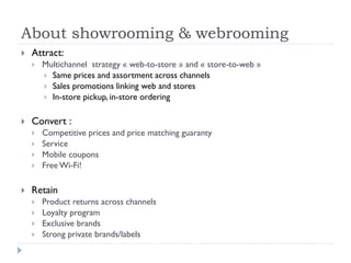 About showrooming & webrooming 
 Attract: 
 Multichannel strategy « web-to-store » and « store-to-web » 
 Same prices and assortment across channels 
 Sales promotions linking web and stores 
 In-store pickup, in-store ordering 
 Convert : 
 Competitive prices and price matching guaranty 
 Service 
 Mobile coupons 
 Free Wi-Fi! 
 Retain 
 Product returns across channels 
 Loyalty program 
 Exclusive brands 
 Strong private brands/labels 
 