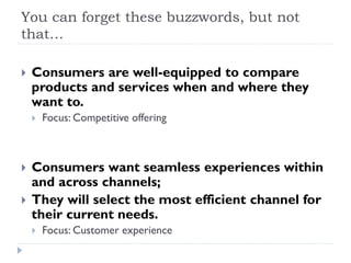 You can forget these buzzwords, but not 
that… 
 Consumers are well-equipped to compare 
products and services when and where they 
want to. 
 Focus: Competitive offering 
 Consumers want seamless experiences within 
and across channels; 
 They will select the most efficient channel for 
their current needs. 
 Focus: Customer experience 
 
